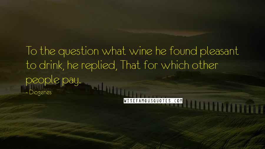 Diogenes Quotes: To the question what wine he found pleasant to drink, he replied, That for which other people pay.