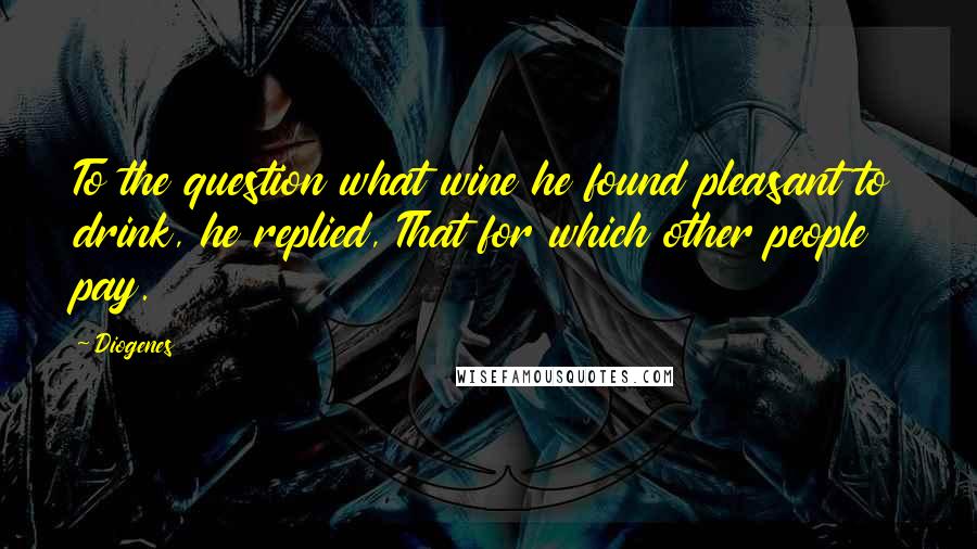 Diogenes Quotes: To the question what wine he found pleasant to drink, he replied, That for which other people pay.
