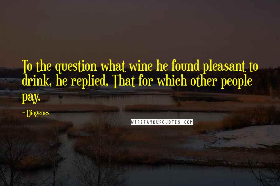 Diogenes Quotes: To the question what wine he found pleasant to drink, he replied, That for which other people pay.