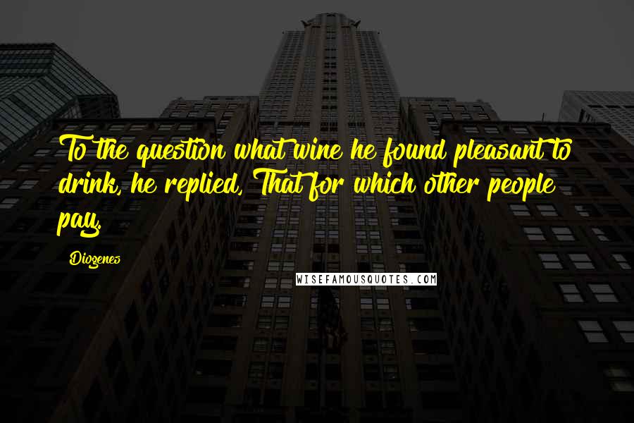 Diogenes Quotes: To the question what wine he found pleasant to drink, he replied, That for which other people pay.