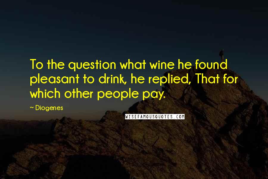 Diogenes Quotes: To the question what wine he found pleasant to drink, he replied, That for which other people pay.