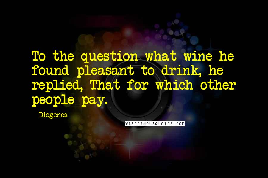 Diogenes Quotes: To the question what wine he found pleasant to drink, he replied, That for which other people pay.