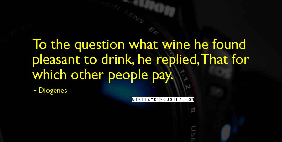 Diogenes Quotes: To the question what wine he found pleasant to drink, he replied, That for which other people pay.
