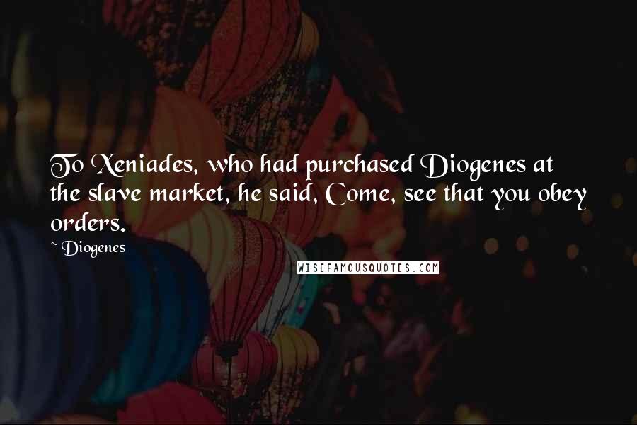 Diogenes Quotes: To Xeniades, who had purchased Diogenes at the slave market, he said, Come, see that you obey orders.