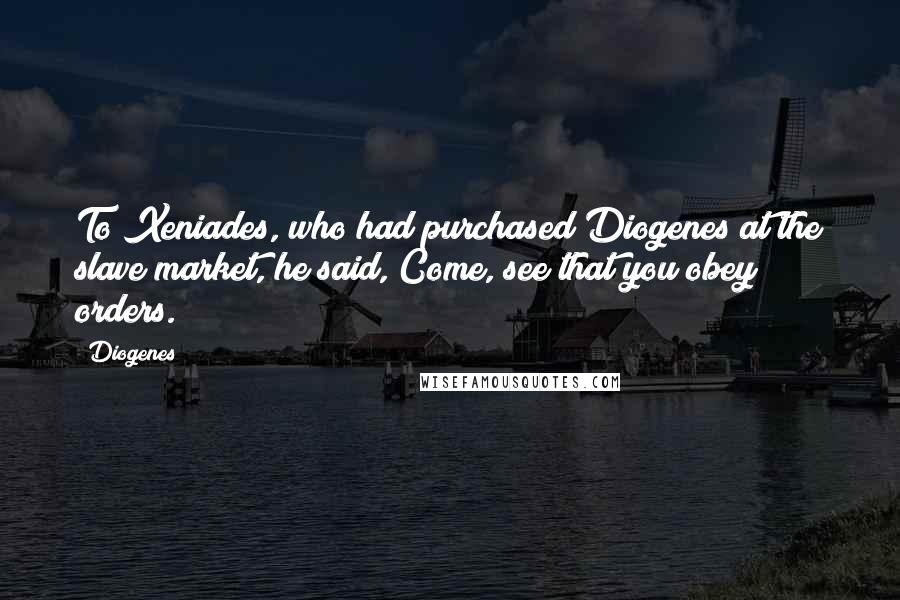 Diogenes Quotes: To Xeniades, who had purchased Diogenes at the slave market, he said, Come, see that you obey orders.