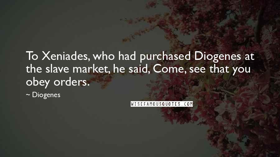 Diogenes Quotes: To Xeniades, who had purchased Diogenes at the slave market, he said, Come, see that you obey orders.