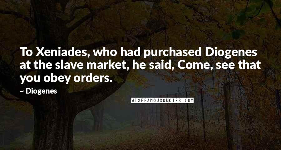 Diogenes Quotes: To Xeniades, who had purchased Diogenes at the slave market, he said, Come, see that you obey orders.