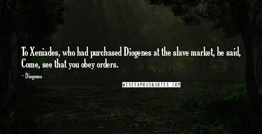 Diogenes Quotes: To Xeniades, who had purchased Diogenes at the slave market, he said, Come, see that you obey orders.