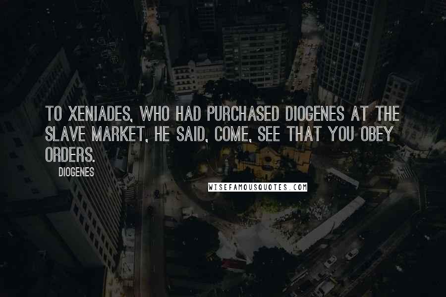 Diogenes Quotes: To Xeniades, who had purchased Diogenes at the slave market, he said, Come, see that you obey orders.