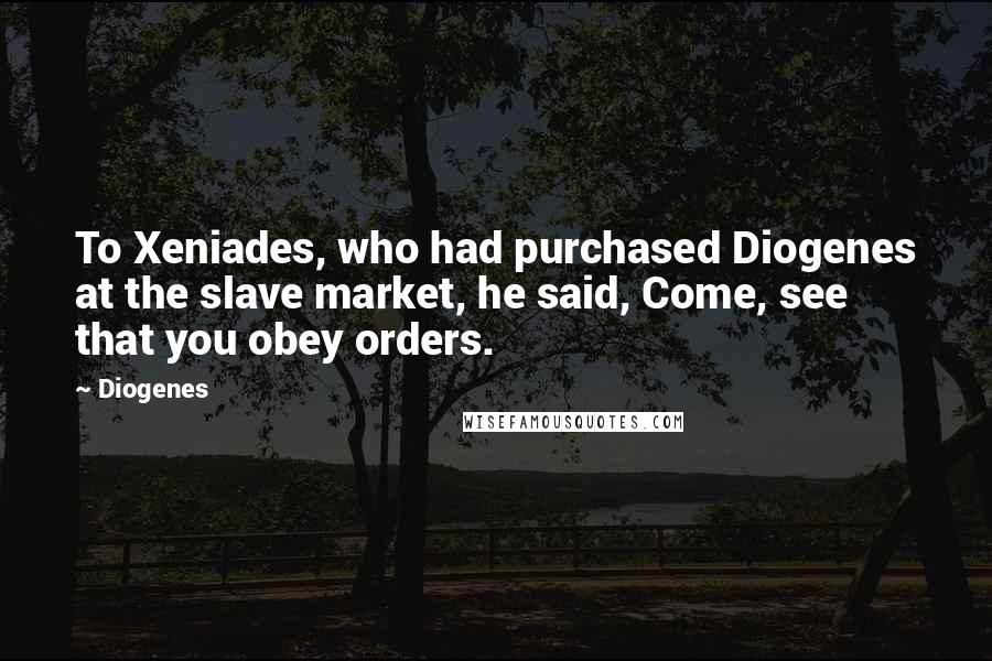 Diogenes Quotes: To Xeniades, who had purchased Diogenes at the slave market, he said, Come, see that you obey orders.