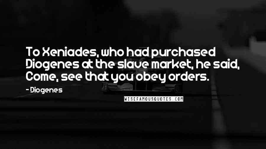 Diogenes Quotes: To Xeniades, who had purchased Diogenes at the slave market, he said, Come, see that you obey orders.