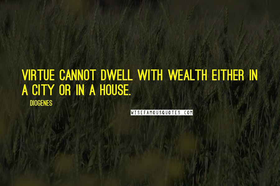 Diogenes Quotes: Virtue cannot dwell with wealth either in a city or in a house.