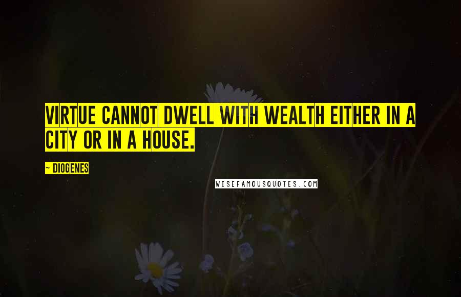 Diogenes Quotes: Virtue cannot dwell with wealth either in a city or in a house.