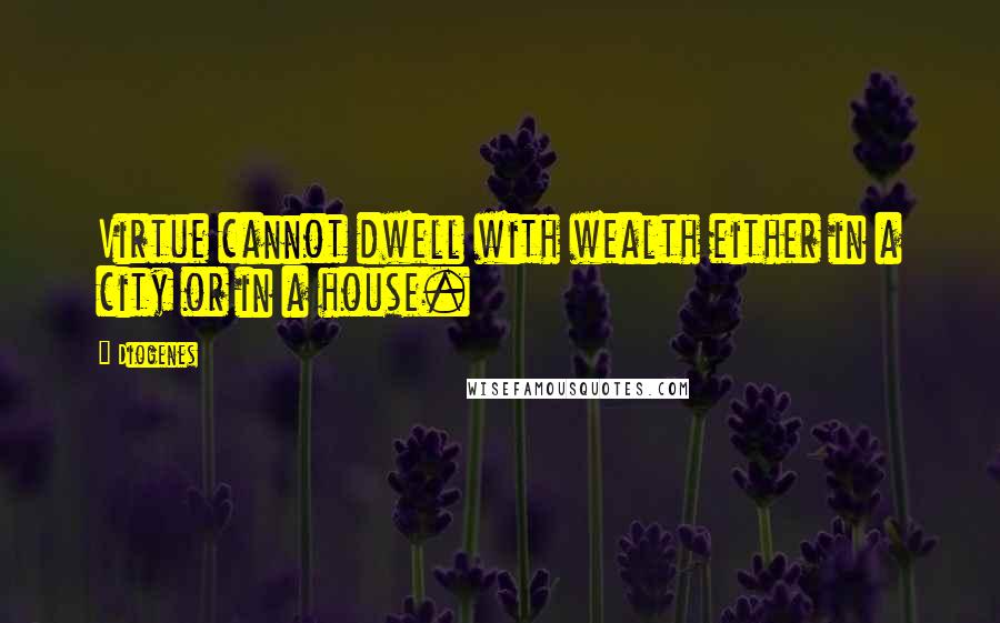 Diogenes Quotes: Virtue cannot dwell with wealth either in a city or in a house.