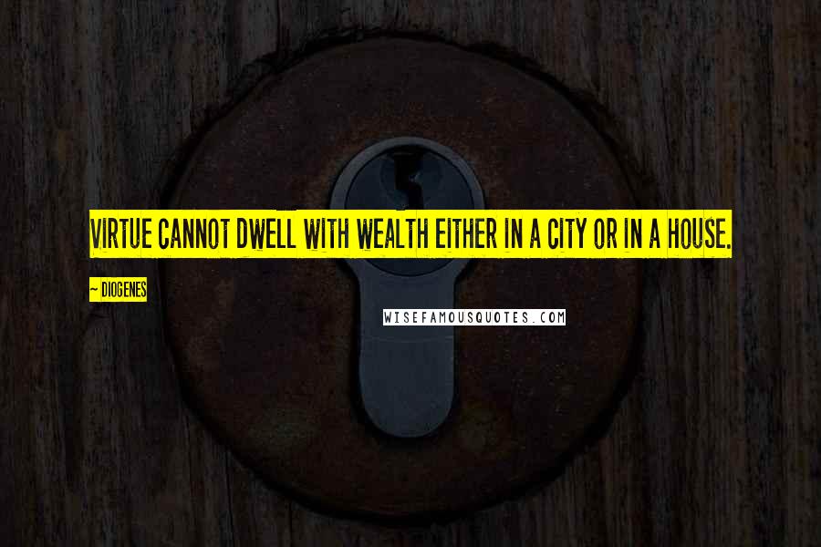 Diogenes Quotes: Virtue cannot dwell with wealth either in a city or in a house.