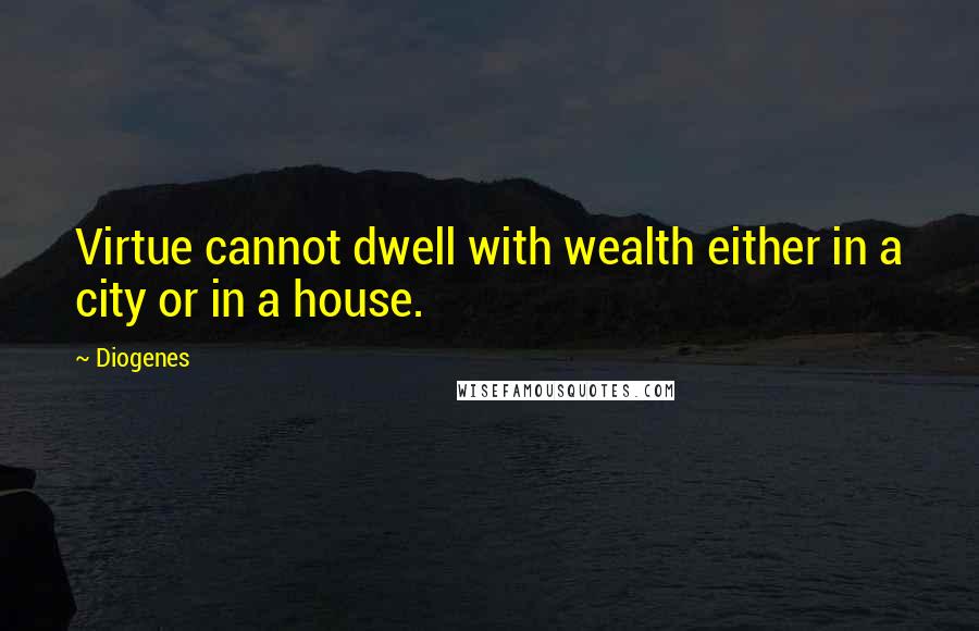 Diogenes Quotes: Virtue cannot dwell with wealth either in a city or in a house.
