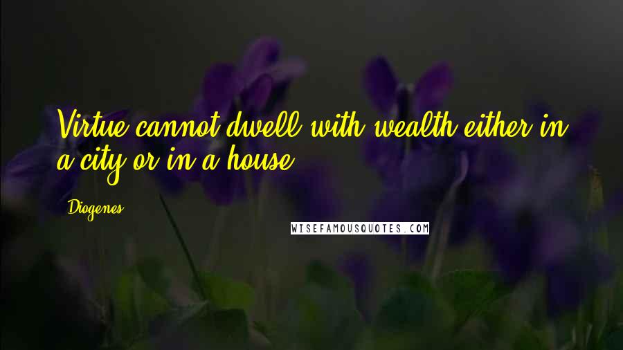 Diogenes Quotes: Virtue cannot dwell with wealth either in a city or in a house.