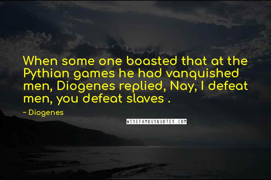 Diogenes Quotes: When some one boasted that at the Pythian games he had vanquished men, Diogenes replied, Nay, I defeat men, you defeat slaves .