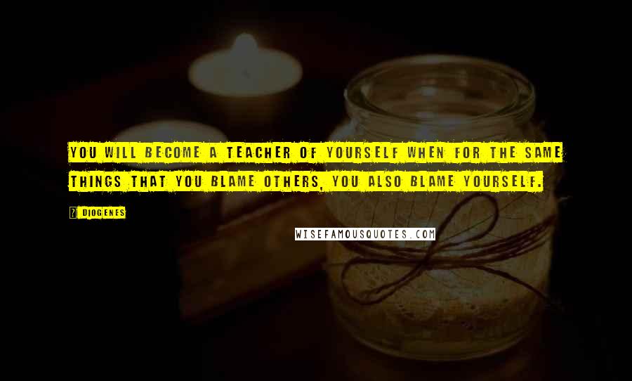 Diogenes Quotes: You will become a teacher of yourself when for the same things that you blame others, you also blame yourself.