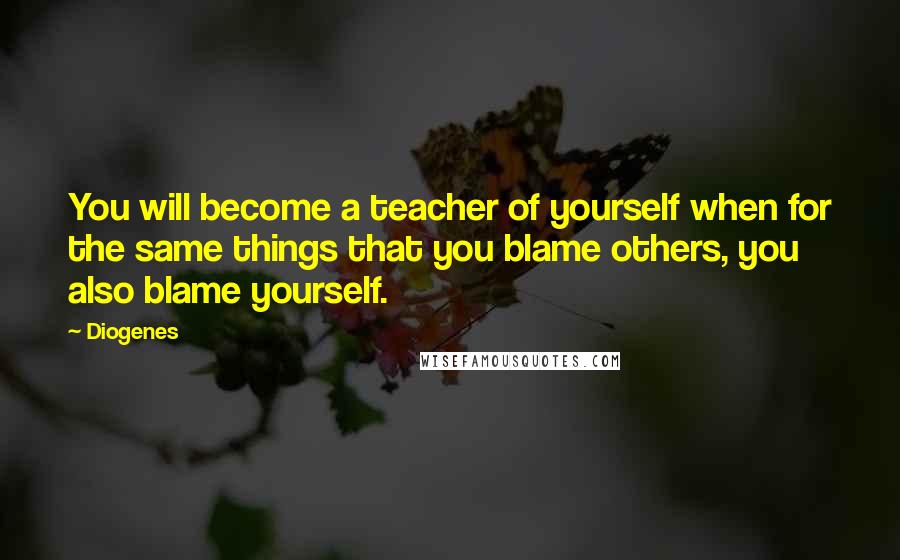 Diogenes Quotes: You will become a teacher of yourself when for the same things that you blame others, you also blame yourself.