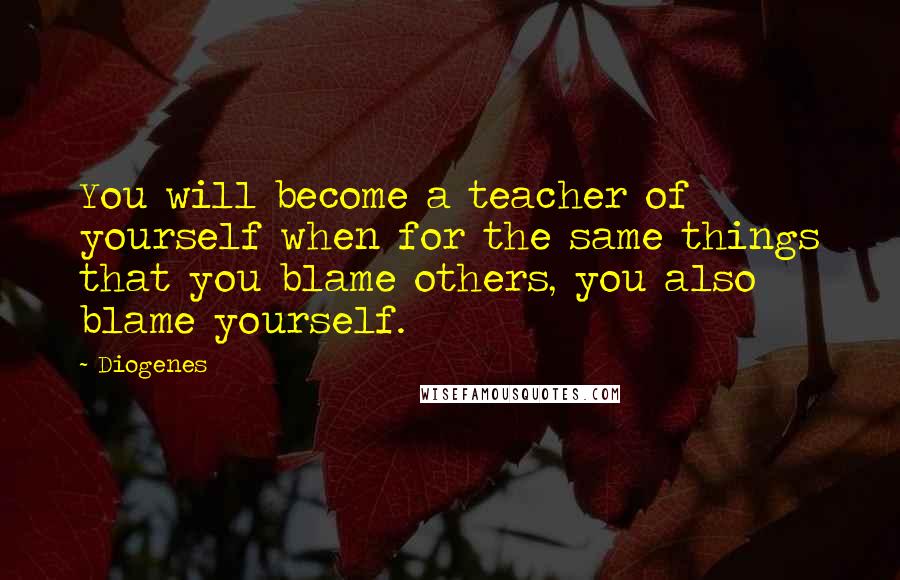 Diogenes Quotes: You will become a teacher of yourself when for the same things that you blame others, you also blame yourself.