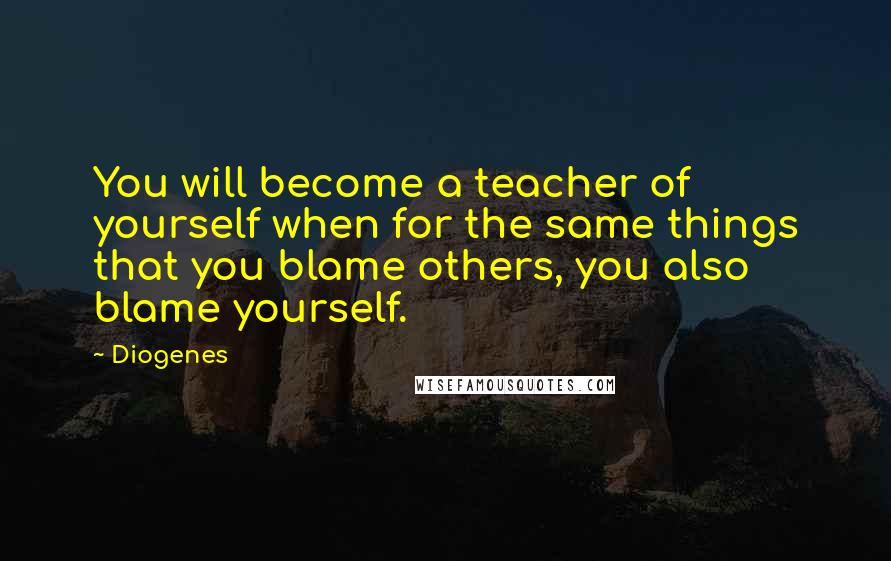 Diogenes Quotes: You will become a teacher of yourself when for the same things that you blame others, you also blame yourself.