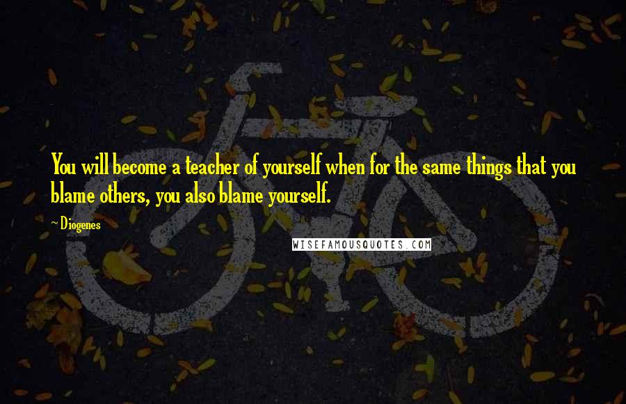 Diogenes Quotes: You will become a teacher of yourself when for the same things that you blame others, you also blame yourself.