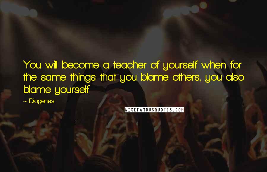 Diogenes Quotes: You will become a teacher of yourself when for the same things that you blame others, you also blame yourself.