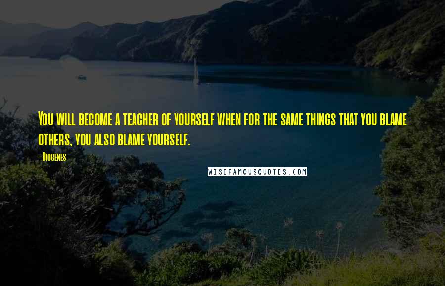 Diogenes Quotes: You will become a teacher of yourself when for the same things that you blame others, you also blame yourself.