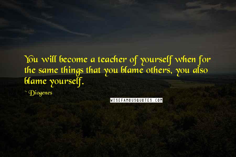 Diogenes Quotes: You will become a teacher of yourself when for the same things that you blame others, you also blame yourself.