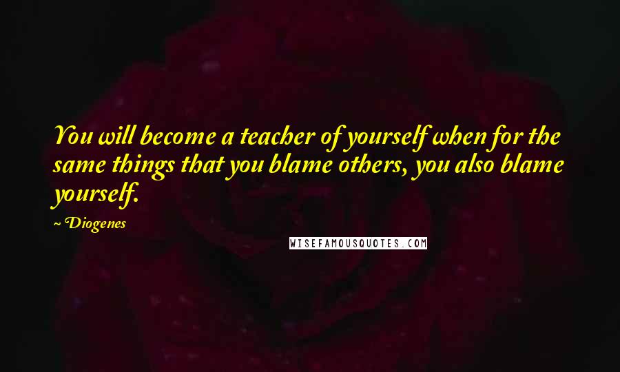 Diogenes Quotes: You will become a teacher of yourself when for the same things that you blame others, you also blame yourself.