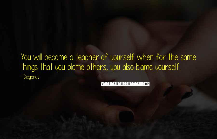 Diogenes Quotes: You will become a teacher of yourself when for the same things that you blame others, you also blame yourself.