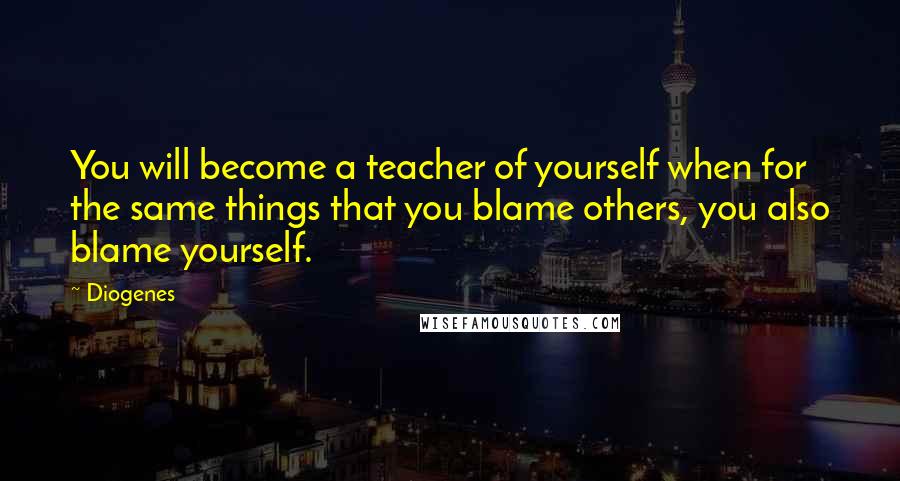 Diogenes Quotes: You will become a teacher of yourself when for the same things that you blame others, you also blame yourself.