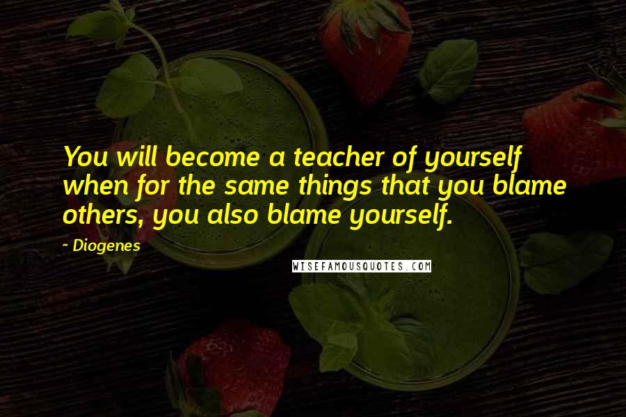 Diogenes Quotes: You will become a teacher of yourself when for the same things that you blame others, you also blame yourself.