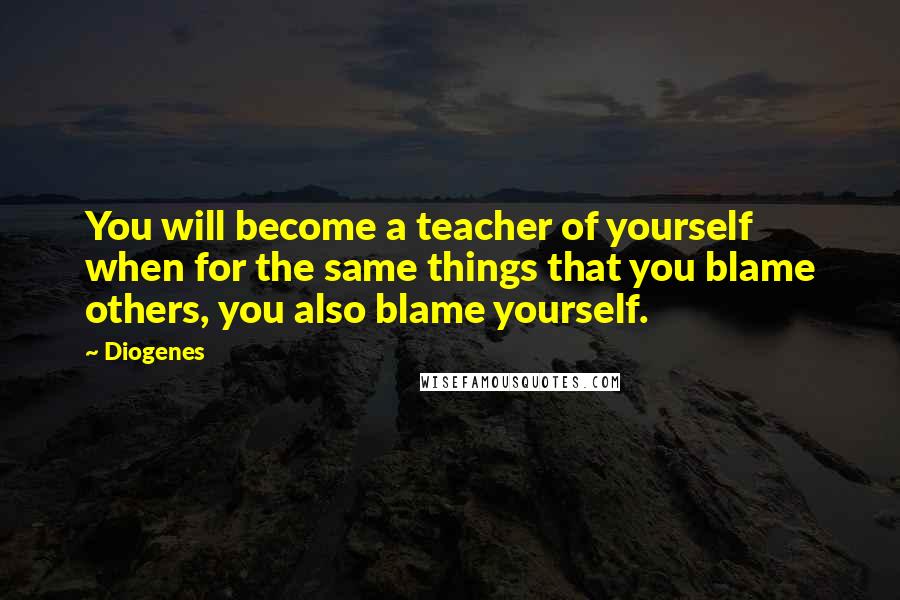 Diogenes Quotes: You will become a teacher of yourself when for the same things that you blame others, you also blame yourself.