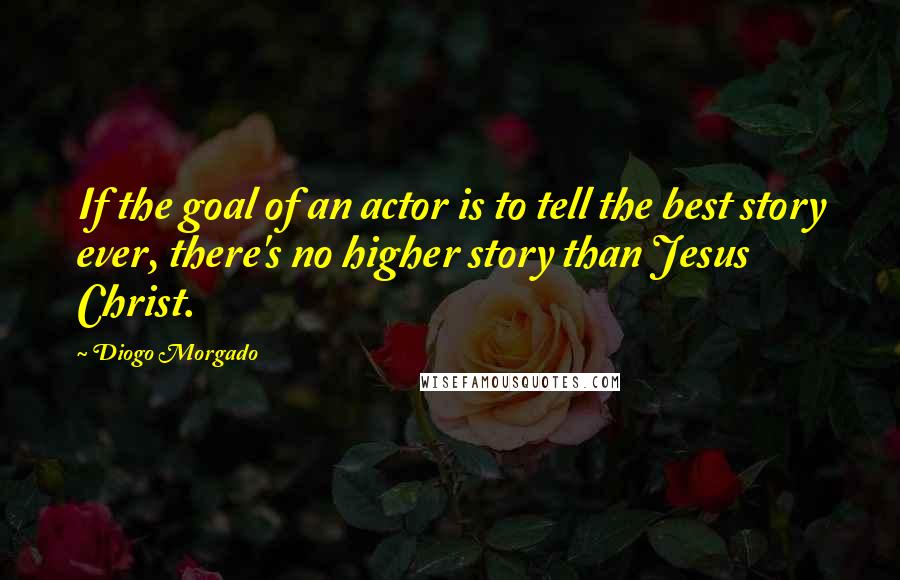 Diogo Morgado Quotes: If the goal of an actor is to tell the best story ever, there's no higher story than Jesus Christ.