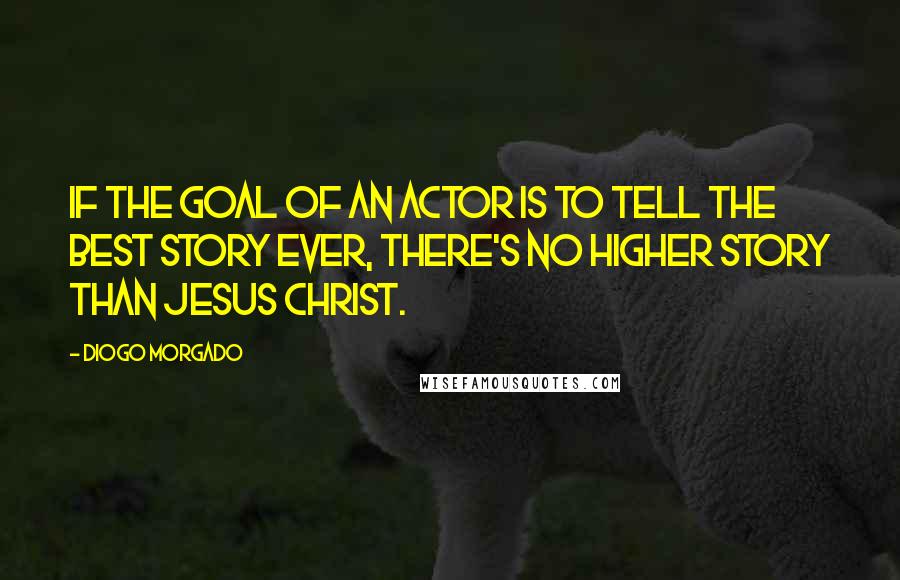 Diogo Morgado Quotes: If the goal of an actor is to tell the best story ever, there's no higher story than Jesus Christ.