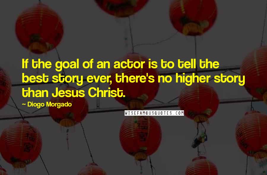 Diogo Morgado Quotes: If the goal of an actor is to tell the best story ever, there's no higher story than Jesus Christ.