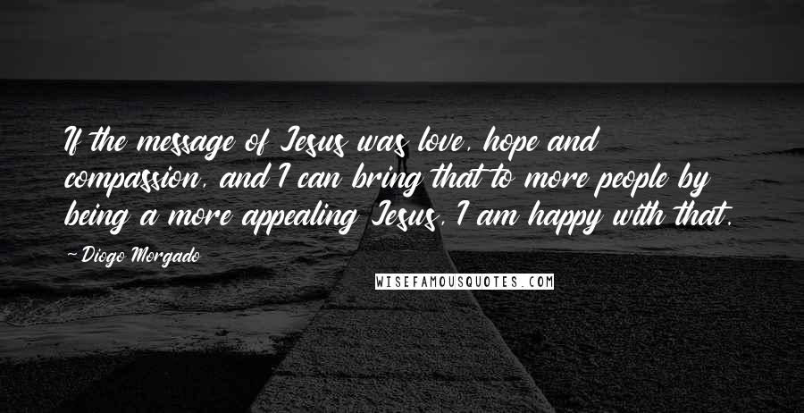 Diogo Morgado Quotes: If the message of Jesus was love, hope and compassion, and I can bring that to more people by being a more appealing Jesus, I am happy with that.