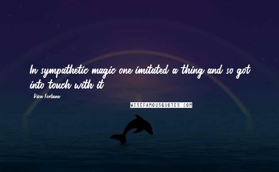 Dion Fortune Quotes: In sympathetic magic one imitated a thing and so got into touch with it.