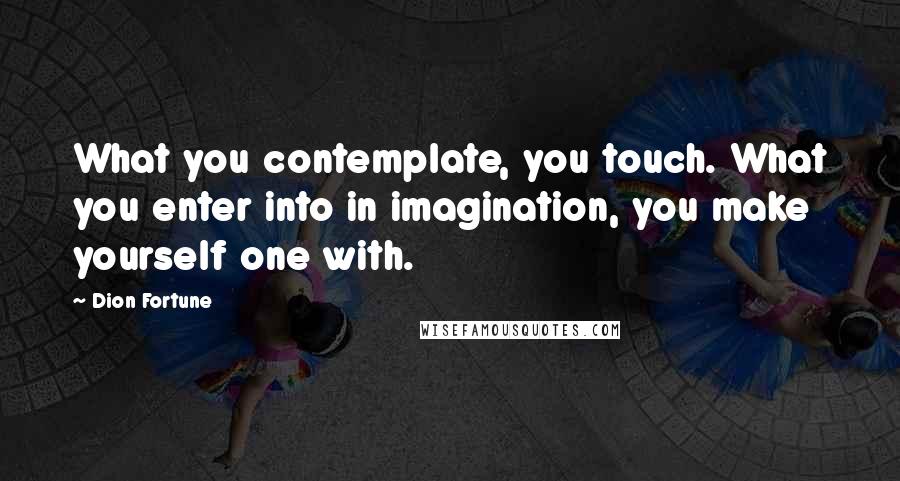 Dion Fortune Quotes: What you contemplate, you touch. What you enter into in imagination, you make yourself one with.