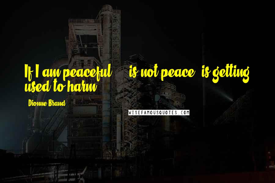 Dionne Brand Quotes: If I am peaceful ... is not peace,/is getting used to harm.