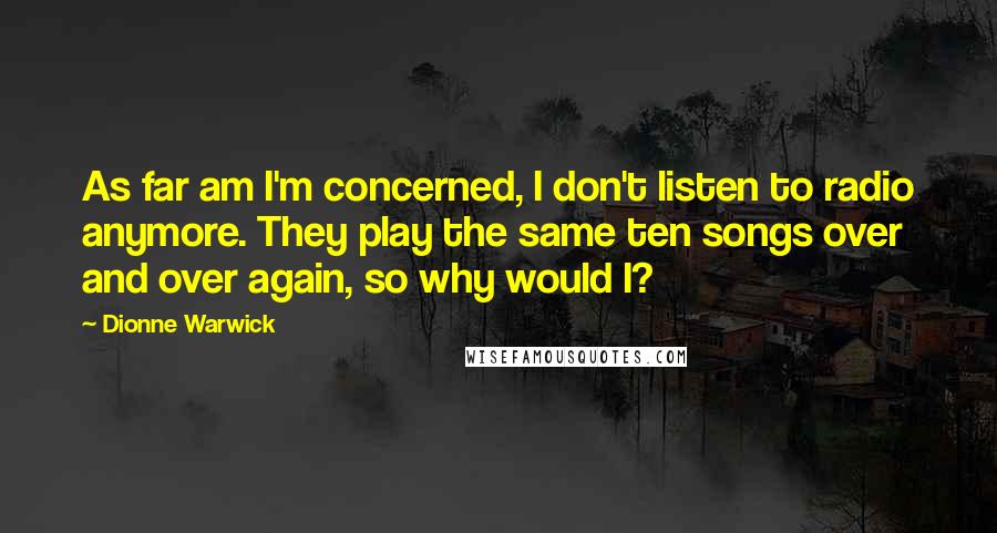 Dionne Warwick Quotes: As far am I'm concerned, I don't listen to radio anymore. They play the same ten songs over and over again, so why would I?