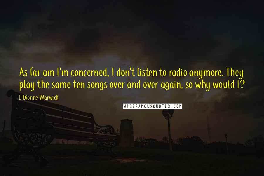 Dionne Warwick Quotes: As far am I'm concerned, I don't listen to radio anymore. They play the same ten songs over and over again, so why would I?