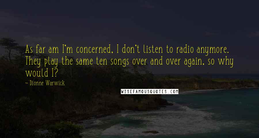 Dionne Warwick Quotes: As far am I'm concerned, I don't listen to radio anymore. They play the same ten songs over and over again, so why would I?