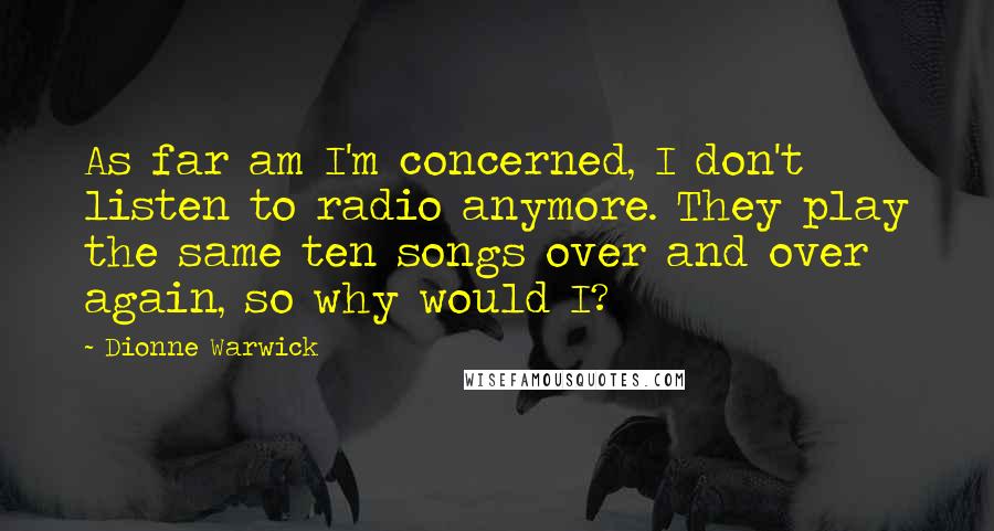 Dionne Warwick Quotes: As far am I'm concerned, I don't listen to radio anymore. They play the same ten songs over and over again, so why would I?