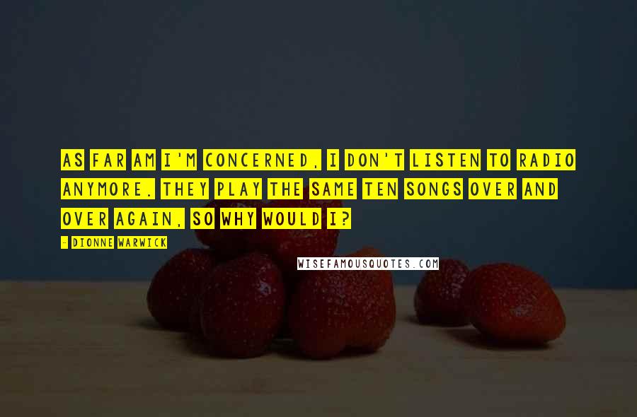 Dionne Warwick Quotes: As far am I'm concerned, I don't listen to radio anymore. They play the same ten songs over and over again, so why would I?