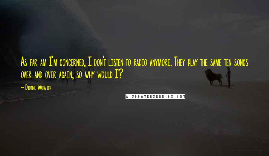 Dionne Warwick Quotes: As far am I'm concerned, I don't listen to radio anymore. They play the same ten songs over and over again, so why would I?