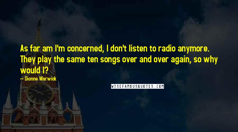 Dionne Warwick Quotes: As far am I'm concerned, I don't listen to radio anymore. They play the same ten songs over and over again, so why would I?