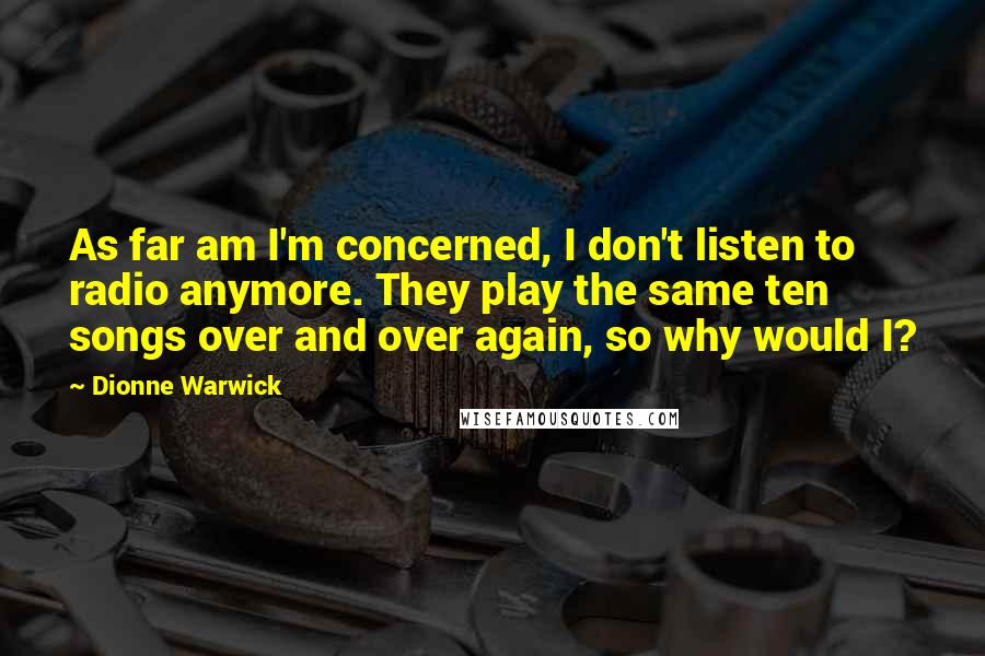 Dionne Warwick Quotes: As far am I'm concerned, I don't listen to radio anymore. They play the same ten songs over and over again, so why would I?